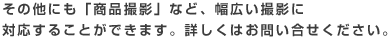 その他、出張での「商品撮影」など、幅広い撮影に対応することが可能です!お気軽にお問い合わせ下さい。